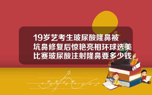 19岁艺考生玻尿酸隆鼻被坑鼻修复后惊艳亮相环球选美比赛玻尿酸注射隆鼻要多少钱一次