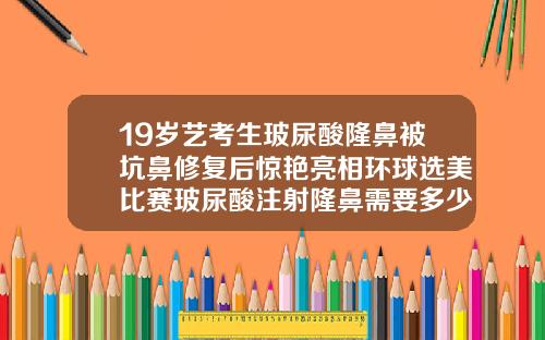 19岁艺考生玻尿酸隆鼻被坑鼻修复后惊艳亮相环球选美比赛玻尿酸注射隆鼻需要多少费用呢