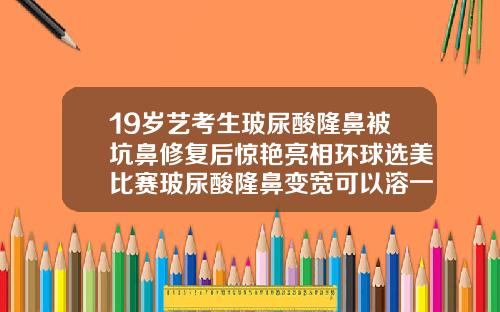 19岁艺考生玻尿酸隆鼻被坑鼻修复后惊艳亮相环球选美比赛玻尿酸隆鼻变宽可以溶一点吗