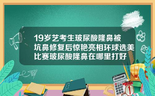 19岁艺考生玻尿酸隆鼻被坑鼻修复后惊艳亮相环球选美比赛玻尿酸隆鼻在哪里打好