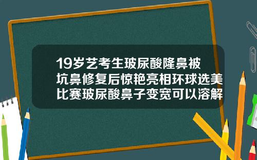 19岁艺考生玻尿酸隆鼻被坑鼻修复后惊艳亮相环球选美比赛玻尿酸鼻子变宽可以溶解掉吗