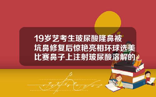 19岁艺考生玻尿酸隆鼻被坑鼻修复后惊艳亮相环球选美比赛鼻子上注射玻尿酸溶解的干净吗