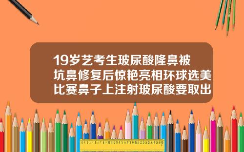 19岁艺考生玻尿酸隆鼻被坑鼻修复后惊艳亮相环球选美比赛鼻子上注射玻尿酸要取出来吗