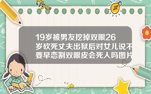 19岁被男友挖掉双眼26岁砍死丈夫出狱后对女儿说不要早恋割双眼皮会死人吗图片