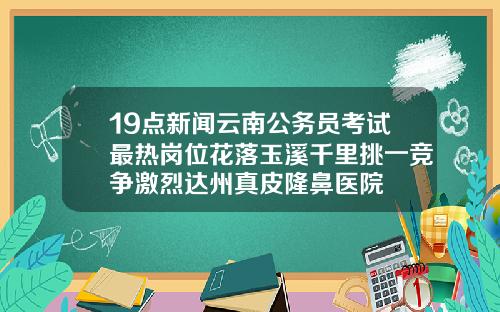 19点新闻云南公务员考试最热岗位花落玉溪千里挑一竞争激烈达州真皮隆鼻医院
