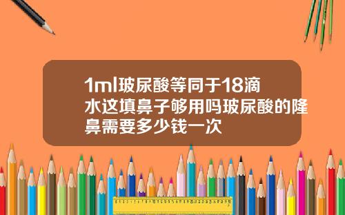 1ml玻尿酸等同于18滴水这填鼻子够用吗玻尿酸的隆鼻需要多少钱一次