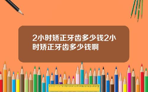 2小时矫正牙齿多少钱2小时矫正牙齿多少钱啊