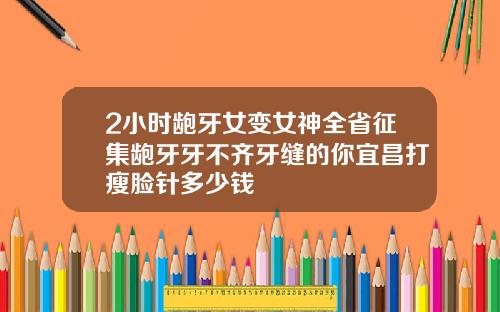 2小时龅牙女变女神全省征集龅牙牙不齐牙缝的你宜昌打瘦脸针多少钱