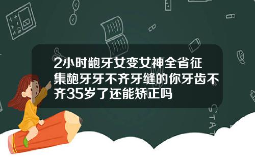 2小时龅牙女变女神全省征集龅牙牙不齐牙缝的你牙齿不齐35岁了还能矫正吗