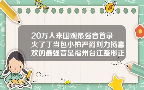 20万人来围观最强音首录火了丁当包小柏严爵刘力扬喜欢的最强音是福州台江整形正规吗
