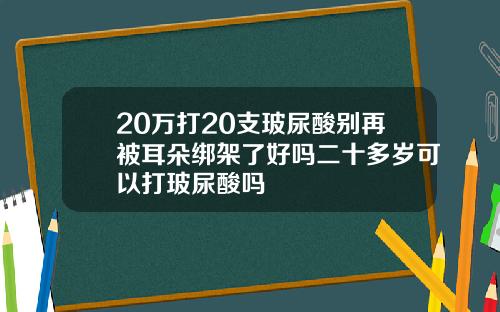 20万打20支玻尿酸别再被耳朵绑架了好吗二十多岁可以打玻尿酸吗