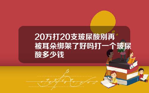 20万打20支玻尿酸别再被耳朵绑架了好吗打一个玻尿酸多少钱