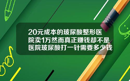 20元成本的玻尿酸整形医院卖1万然而真正赚钱却不是医院玻尿酸打一针需要多少钱
