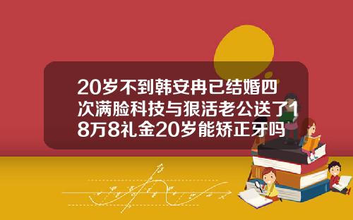 20岁不到韩安冉已结婚四次满脸科技与狠活老公送了18万8礼金20岁能矫正牙吗