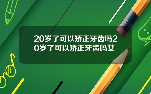 20岁了可以矫正牙齿吗20岁了可以矫正牙齿吗女