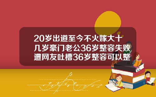 20岁出道至今不火嫁大十几岁豪门老公36岁整容失败遭网友吐槽36岁整容可以整成20岁的样子吗