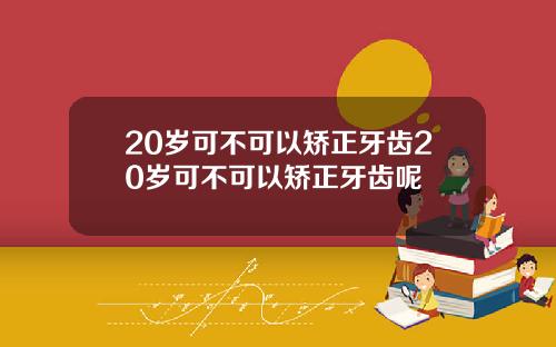 20岁可不可以矫正牙齿20岁可不可以矫正牙齿呢