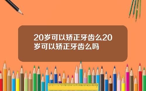 20岁可以矫正牙齿么20岁可以矫正牙齿么吗
