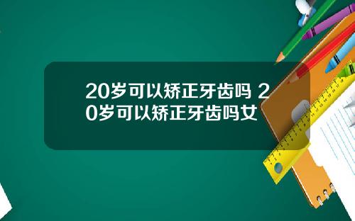 20岁可以矫正牙齿吗 20岁可以矫正牙齿吗女