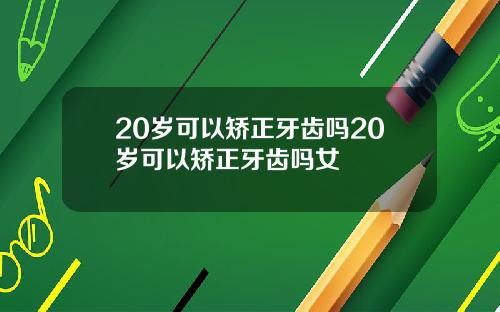 20岁可以矫正牙齿吗20岁可以矫正牙齿吗女