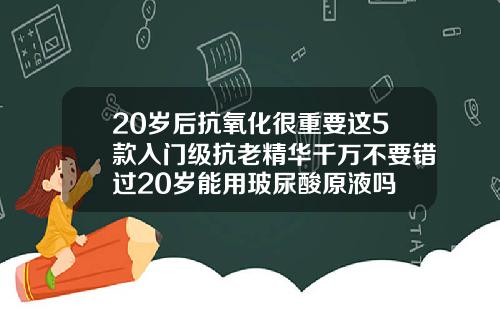 20岁后抗氧化很重要这5款入门级抗老精华千万不要错过20岁能用玻尿酸原液吗
