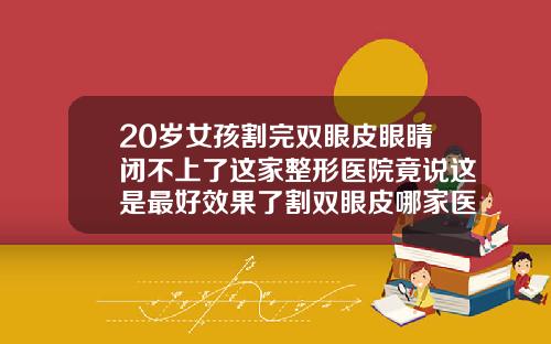 20岁女孩割完双眼皮眼睛闭不上了这家整形医院竟说这是最好效果了割双眼皮哪家医院好
