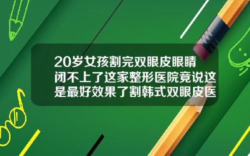 20岁女孩割完双眼皮眼睛闭不上了这家整形医院竟说这是最好效果了割韩式双眼皮医院排名