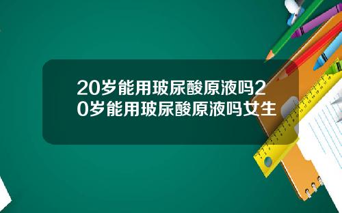 20岁能用玻尿酸原液吗20岁能用玻尿酸原液吗女生