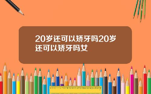 20岁还可以矫牙吗20岁还可以矫牙吗女