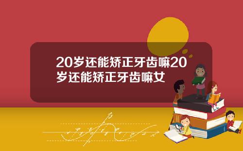 20岁还能矫正牙齿嘛20岁还能矫正牙齿嘛女