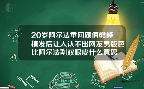 20岁阿尔法重回颜值巅峰植发后让人认不出网友男版芭比阿尔法割双眼皮什么意思
