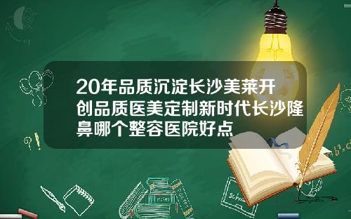 20年品质沉淀长沙美莱开创品质医美定制新时代长沙隆鼻哪个整容医院好点
