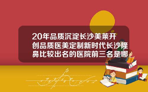 20年品质沉淀长沙美莱开创品质医美定制新时代长沙隆鼻比较出名的医院前三名是哪家