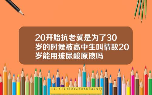 20开始抗老就是为了30岁的时候被高中生叫情敌20岁能用玻尿酸原液吗