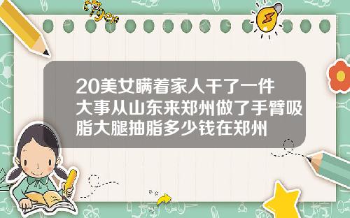 20美女瞒着家人干了一件大事从山东来郑州做了手臂吸脂大腿抽脂多少钱在郑州