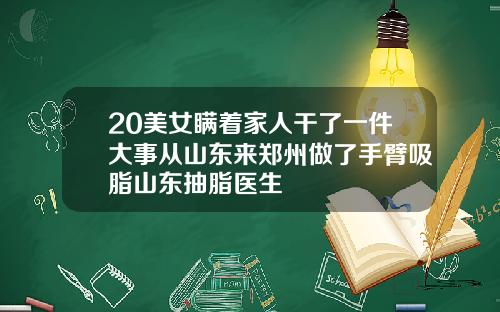 20美女瞒着家人干了一件大事从山东来郑州做了手臂吸脂山东抽脂医生