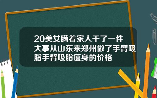 20美女瞒着家人干了一件大事从山东来郑州做了手臂吸脂手臂吸脂瘦身的价格