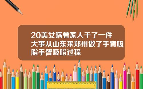 20美女瞒着家人干了一件大事从山东来郑州做了手臂吸脂手臂吸脂过程