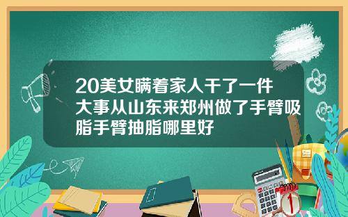 20美女瞒着家人干了一件大事从山东来郑州做了手臂吸脂手臂抽脂哪里好