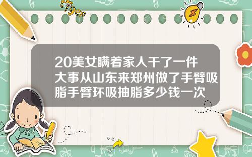 20美女瞒着家人干了一件大事从山东来郑州做了手臂吸脂手臂环吸抽脂多少钱一次