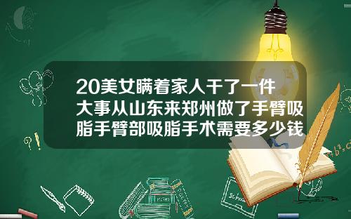 20美女瞒着家人干了一件大事从山东来郑州做了手臂吸脂手臂部吸脂手术需要多少钱