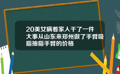 20美女瞒着家人干了一件大事从山东来郑州做了手臂吸脂抽脂手臂的价格