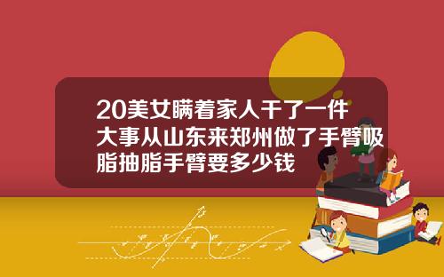 20美女瞒着家人干了一件大事从山东来郑州做了手臂吸脂抽脂手臂要多少钱