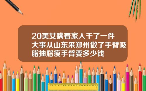 20美女瞒着家人干了一件大事从山东来郑州做了手臂吸脂抽脂瘦手臂要多少钱