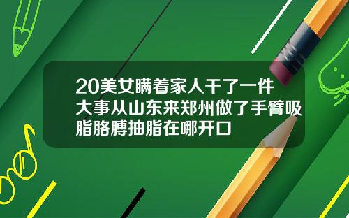 20美女瞒着家人干了一件大事从山东来郑州做了手臂吸脂胳膊抽脂在哪开口
