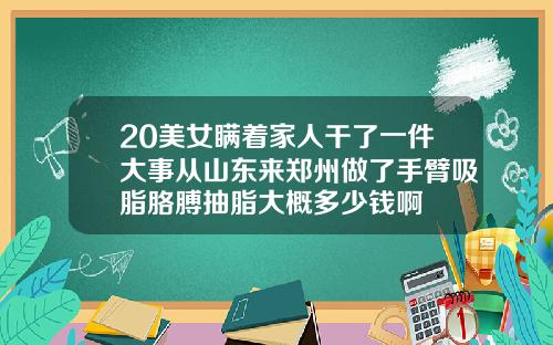 20美女瞒着家人干了一件大事从山东来郑州做了手臂吸脂胳膊抽脂大概多少钱啊