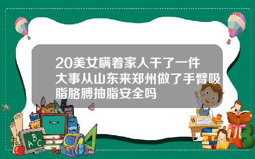 20美女瞒着家人干了一件大事从山东来郑州做了手臂吸脂胳膊抽脂安全吗