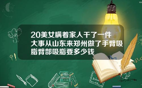 20美女瞒着家人干了一件大事从山东来郑州做了手臂吸脂臂部吸脂要多少钱