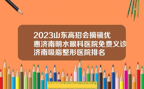 2023山东高招会摘镜优惠济南明水眼科医院免费义诊济南吸脂整形医院排名