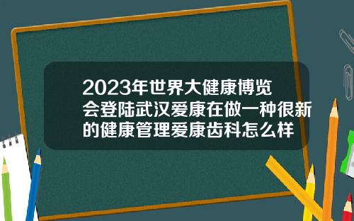 2023年世界大健康博览会登陆武汉爱康在做一种很新的健康管理爱康齿科怎么样